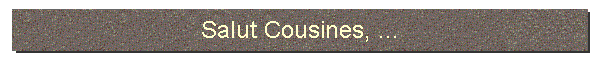 Salut Cousines, ...